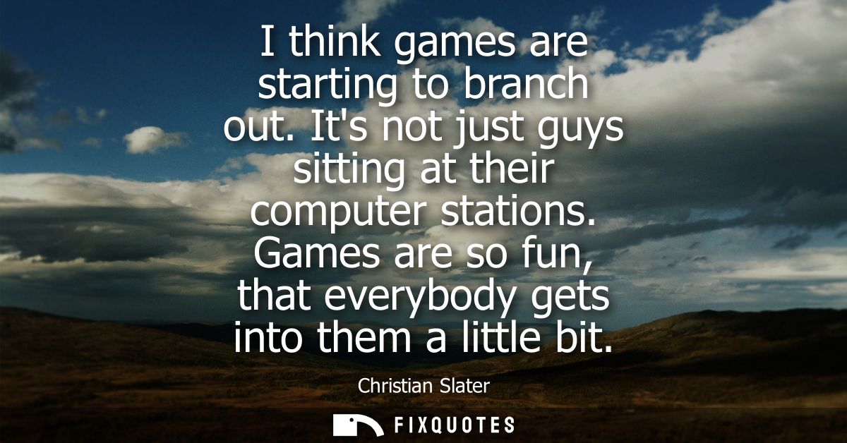 I think games are starting to branch out. Its not just guys sitting at their computer stations. Games are so fun, that e