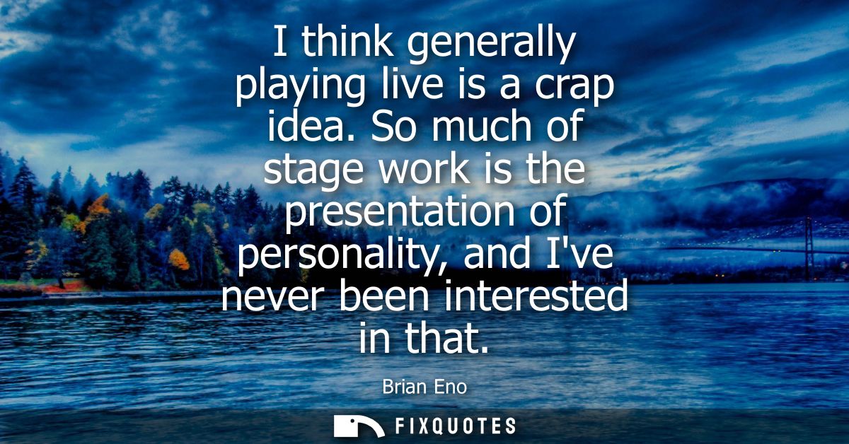 I think generally playing live is a crap idea. So much of stage work is the presentation of personality, and Ive never b