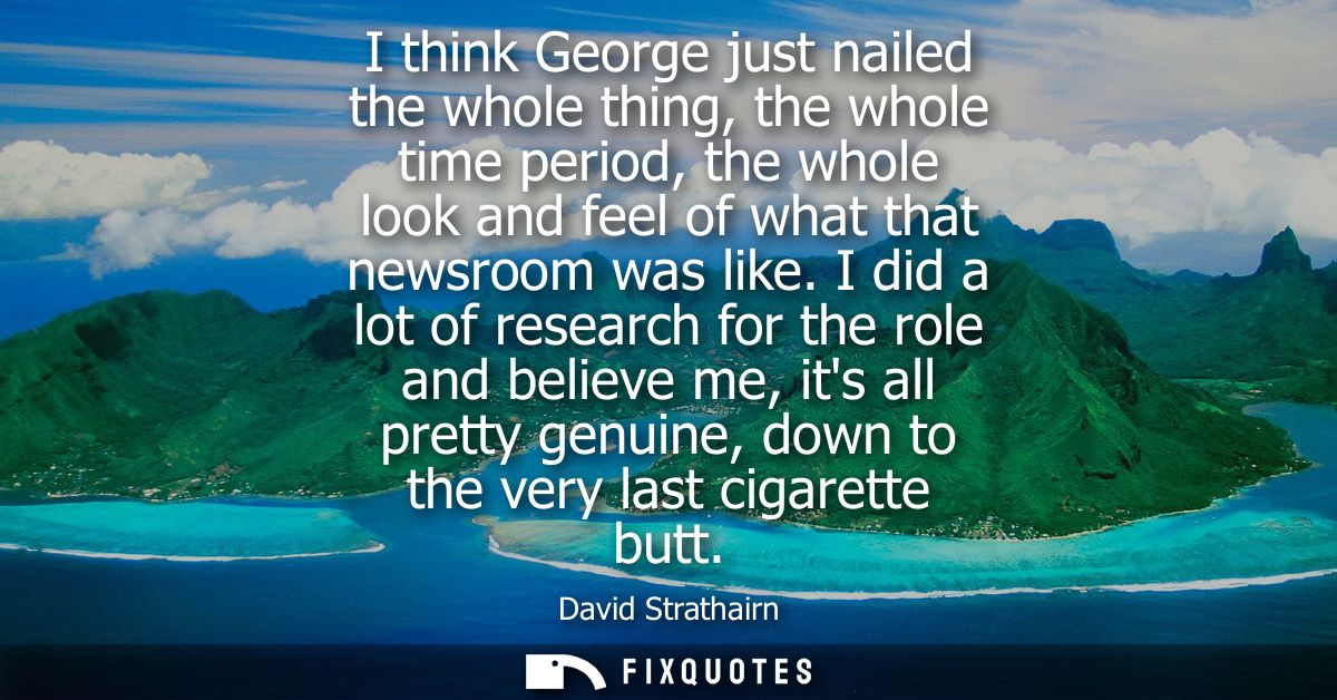 I think George just nailed the whole thing, the whole time period, the whole look and feel of what that newsroom was lik