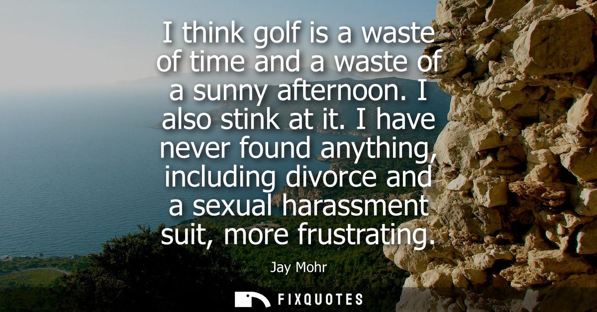 I think golf is a waste of time and a waste of a sunny afternoon. I also stink at it. I have never found anything, inclu