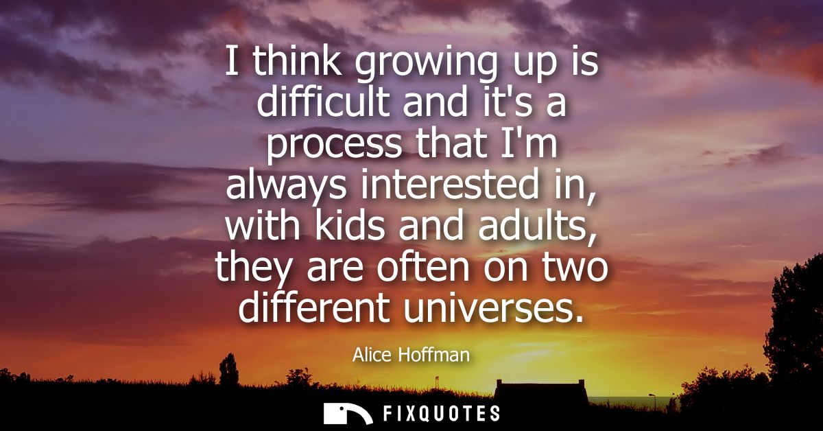 I think growing up is difficult and its a process that Im always interested in, with kids and adults, they are often on 