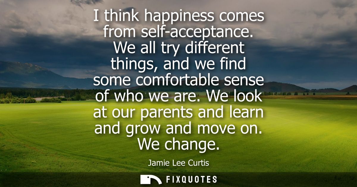 I think happiness comes from self-acceptance. We all try different things, and we find some comfortable sense of who we 