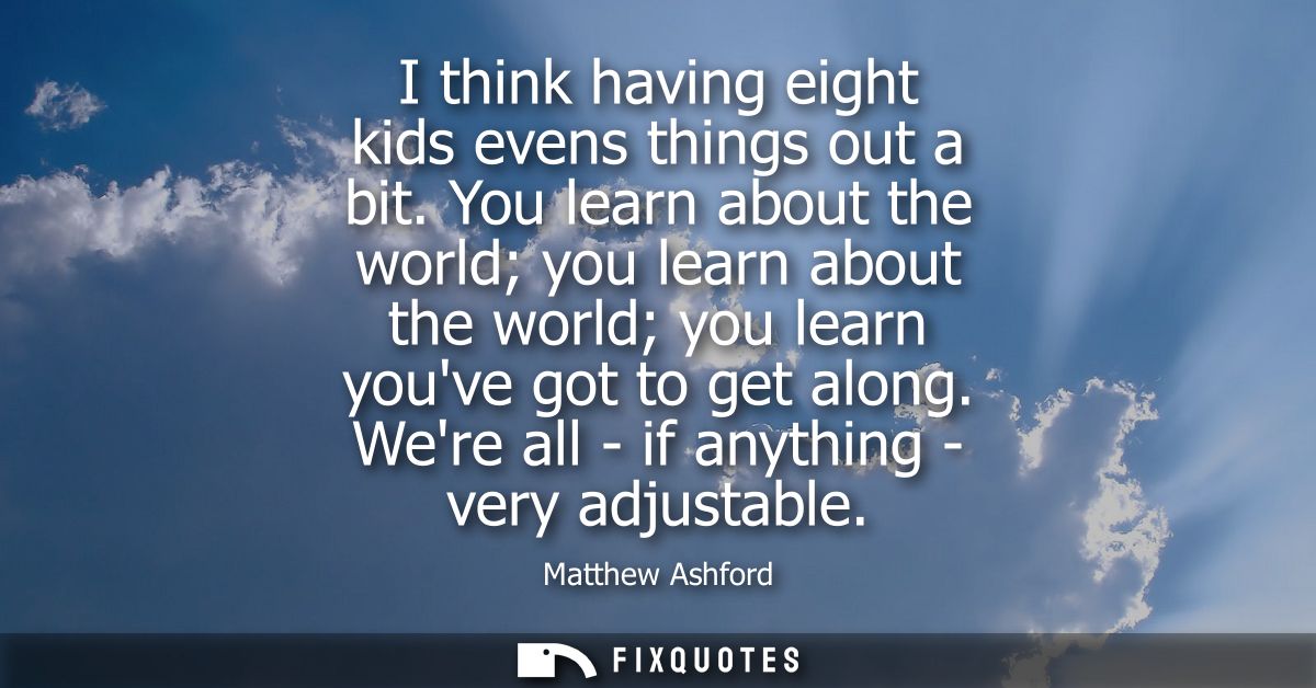 I think having eight kids evens things out a bit. You learn about the world you learn about the world you learn youve go