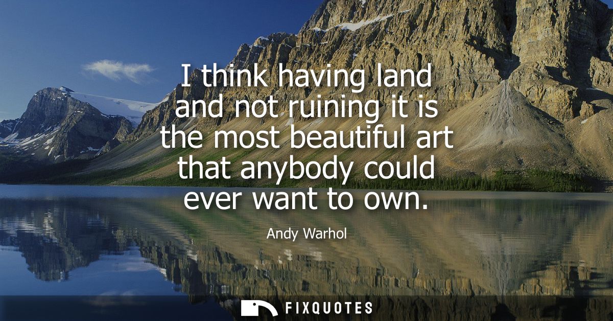 I think having land and not ruining it is the most beautiful art that anybody could ever want to own