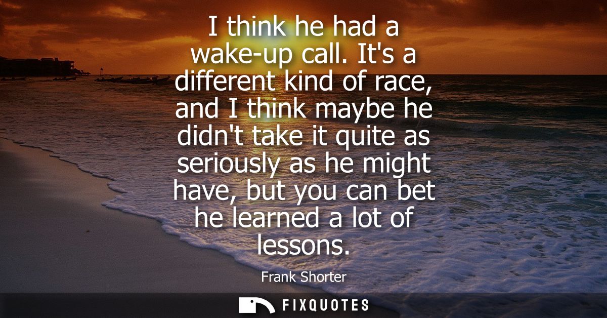 I think he had a wake-up call. Its a different kind of race, and I think maybe he didnt take it quite as seriously as he