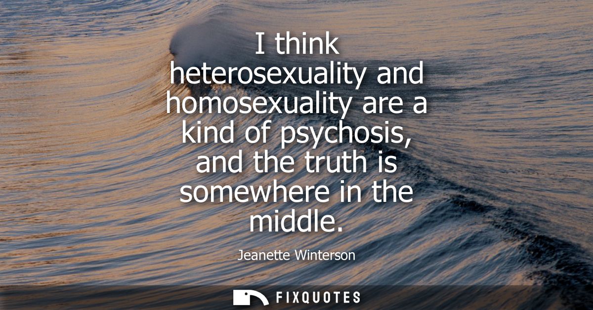 I think heterosexuality and homosexuality are a kind of psychosis, and the truth is somewhere in the middle