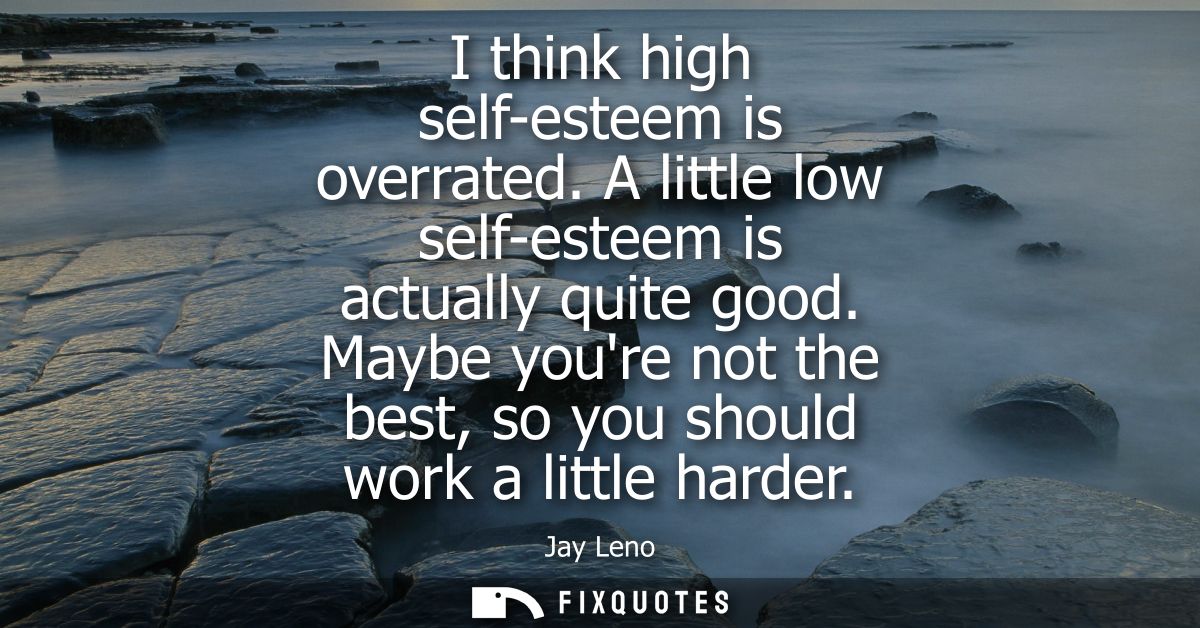 I think high self-esteem is overrated. A little low self-esteem is actually quite good. Maybe youre not the best, so you