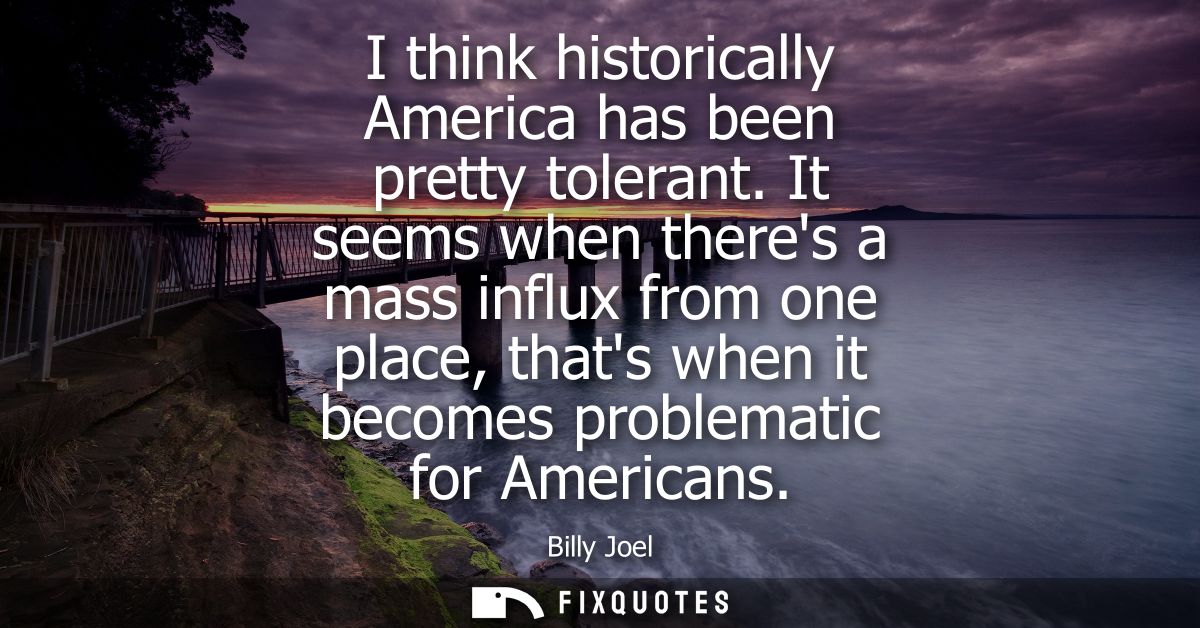 I think historically America has been pretty tolerant. It seems when theres a mass influx from one place, thats when it 