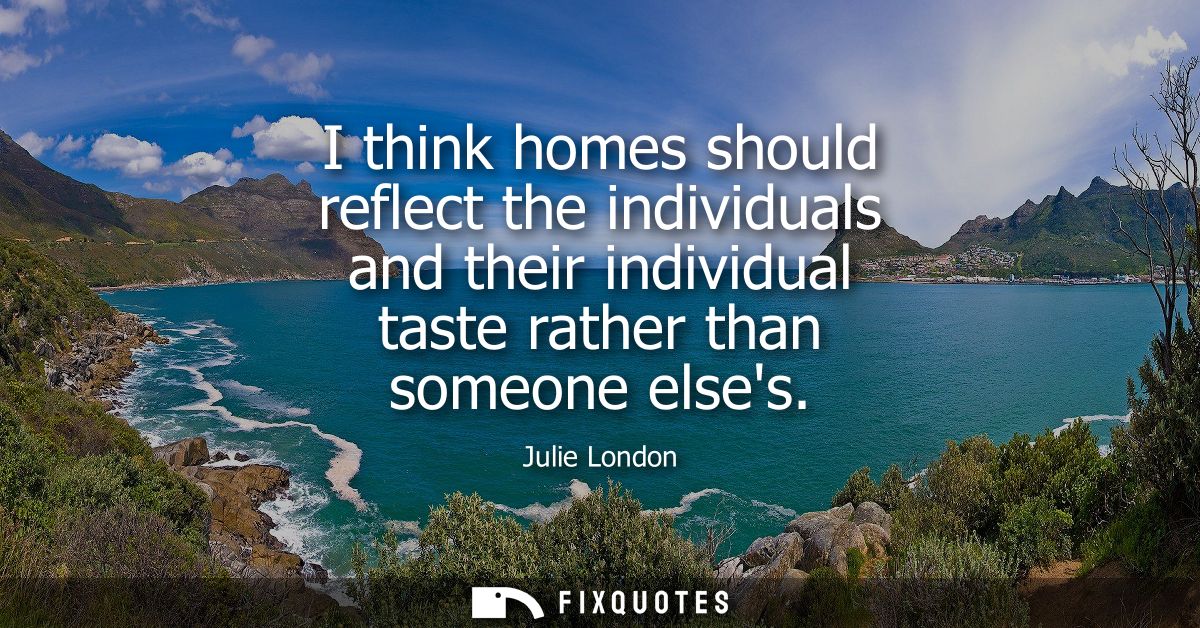 I think homes should reflect the individuals and their individual taste rather than someone elses