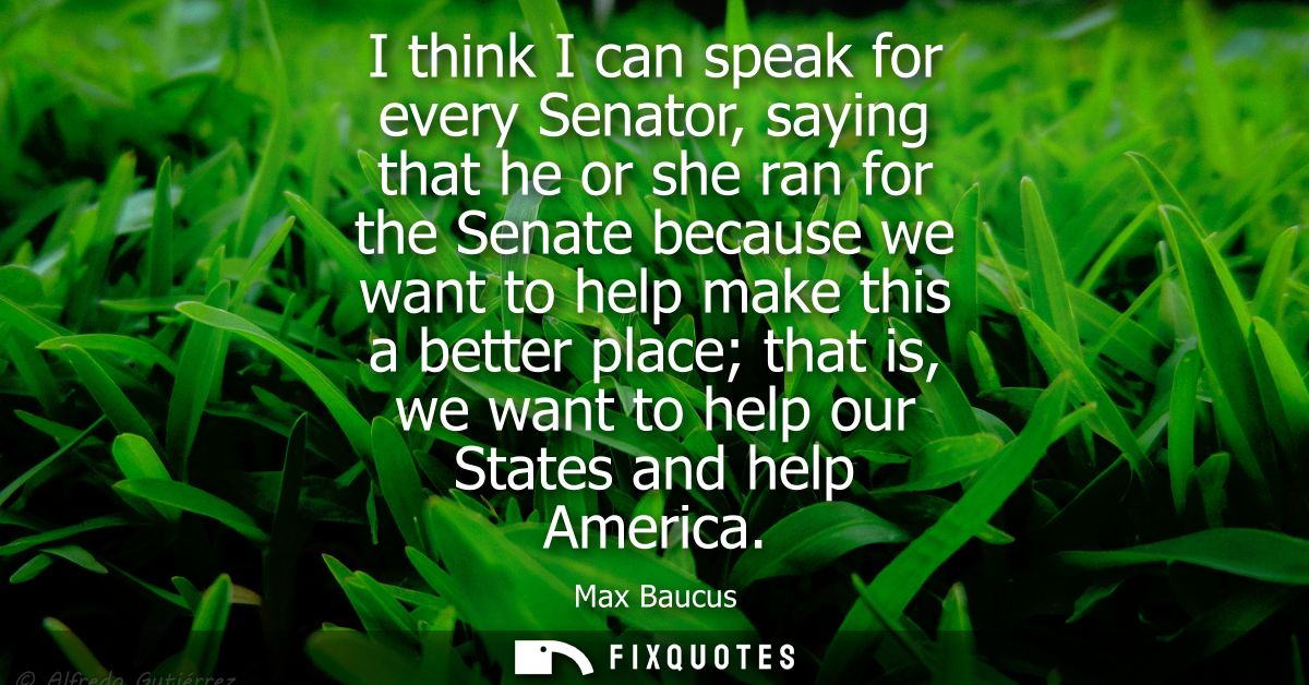 I think I can speak for every Senator, saying that he or she ran for the Senate because we want to help make this a bett