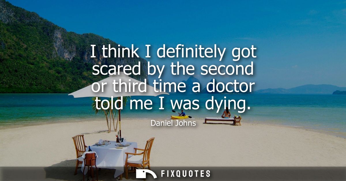 I think I definitely got scared by the second or third time a doctor told me I was dying