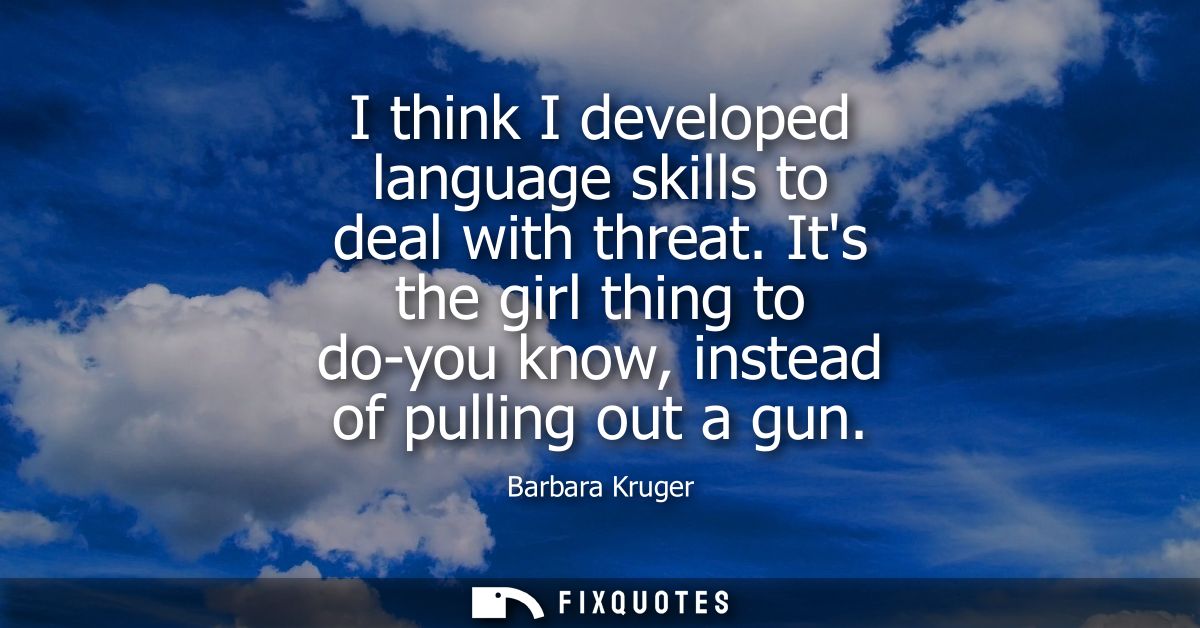 I think I developed language skills to deal with threat. Its the girl thing to do-you know, instead of pulling out a gun