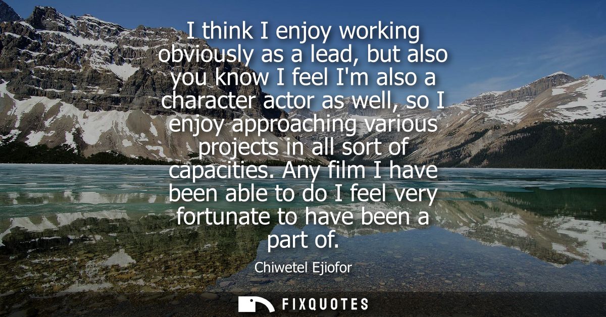 I think I enjoy working obviously as a lead, but also you know I feel Im also a character actor as well, so I enjoy appr