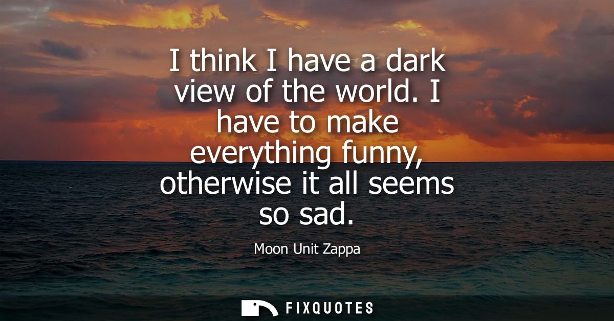I think I have a dark view of the world. I have to make everything funny, otherwise it all seems so sad