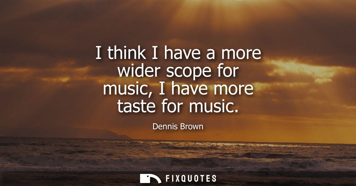 I think I have a more wider scope for music, I have more taste for music