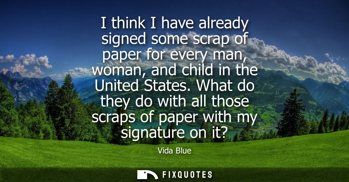 I think I have already signed some scrap of paper for every man, woman, and child in the United States.