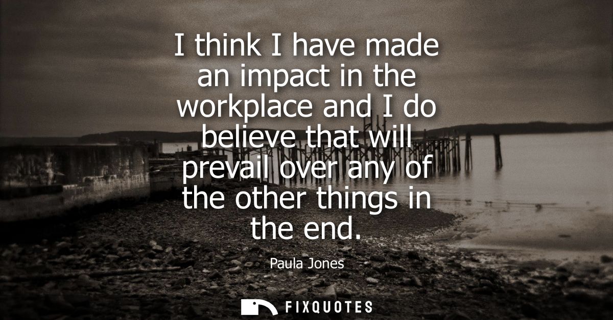 I think I have made an impact in the workplace and I do believe that will prevail over any of the other things in the en