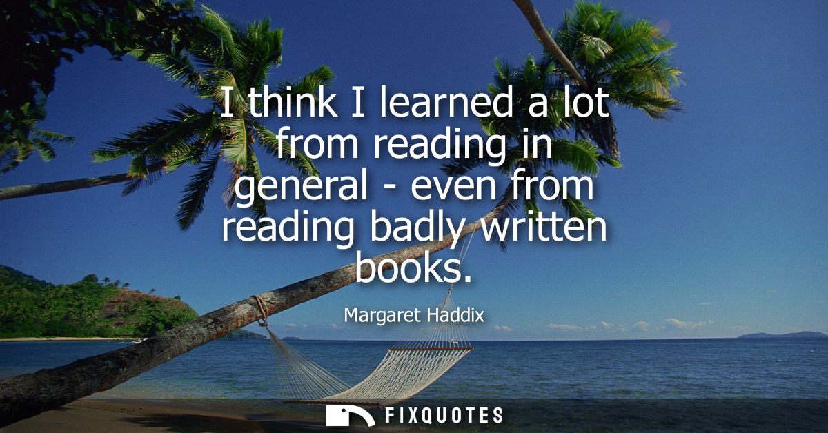 I think I learned a lot from reading in general - even from reading badly written books