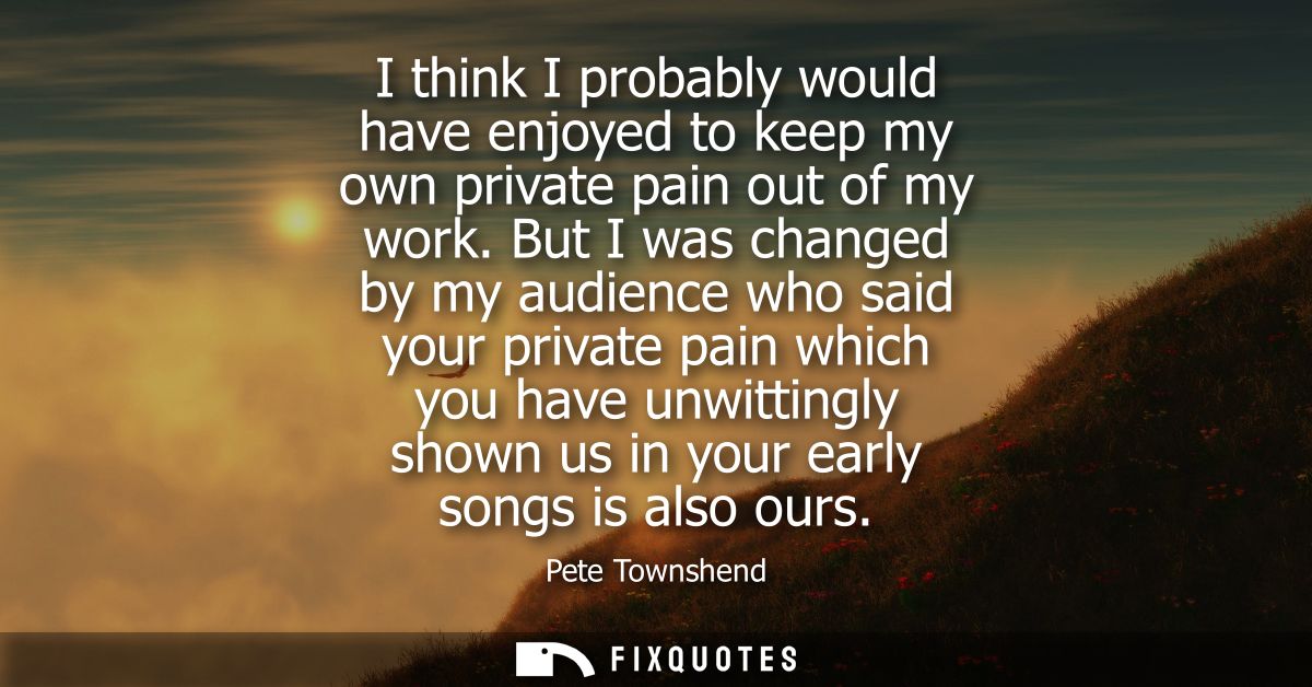I think I probably would have enjoyed to keep my own private pain out of my work. But I was changed by my audience who s