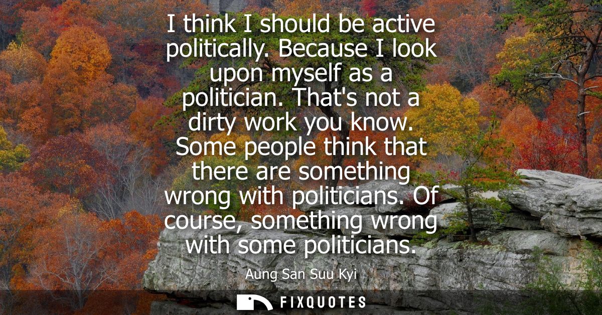 I think I should be active politically. Because I look upon myself as a politician. Thats not a dirty work you know.