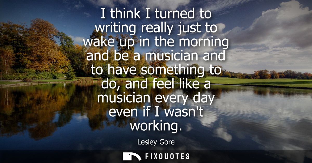 I think I turned to writing really just to wake up in the morning and be a musician and to have something to do, and fee