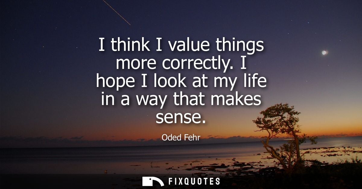 I think I value things more correctly. I hope I look at my life in a way that makes sense
