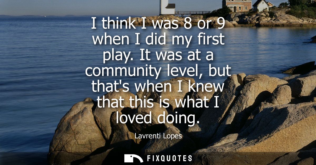 I think I was 8 or 9 when I did my first play. It was at a community level, but thats when I knew that this is what I lo