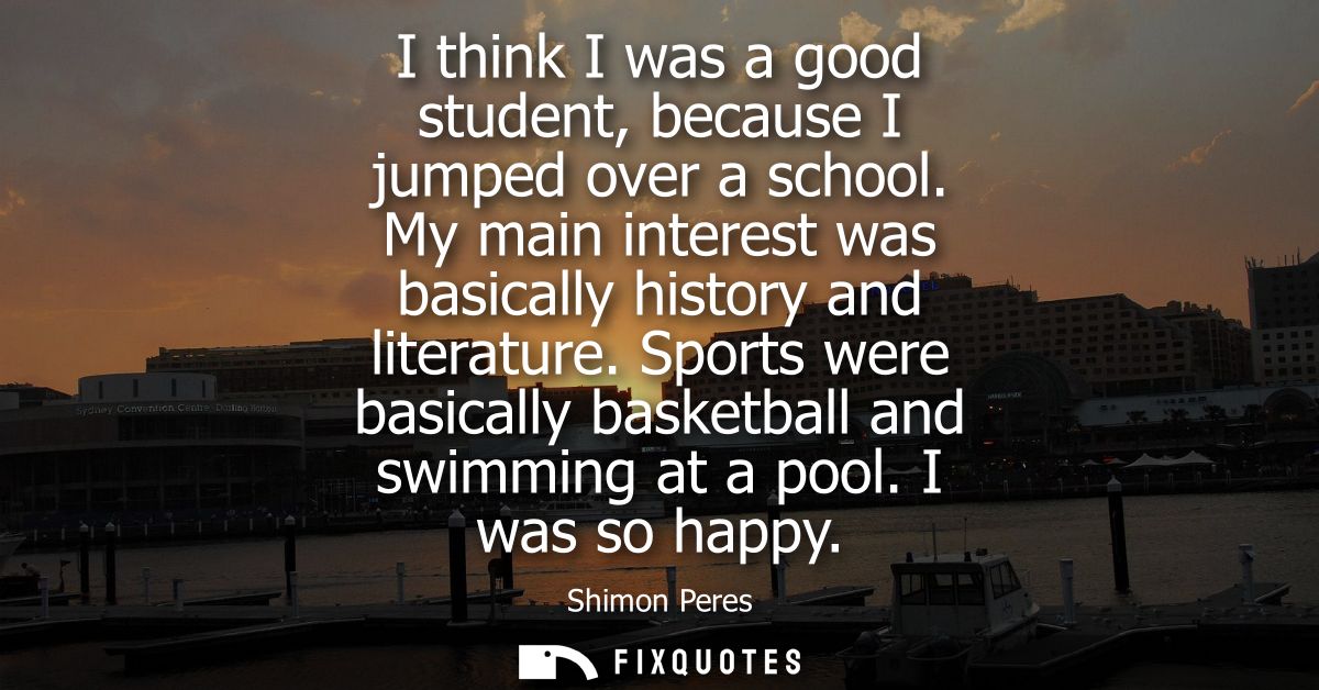 I think I was a good student, because I jumped over a school. My main interest was basically history and literature.