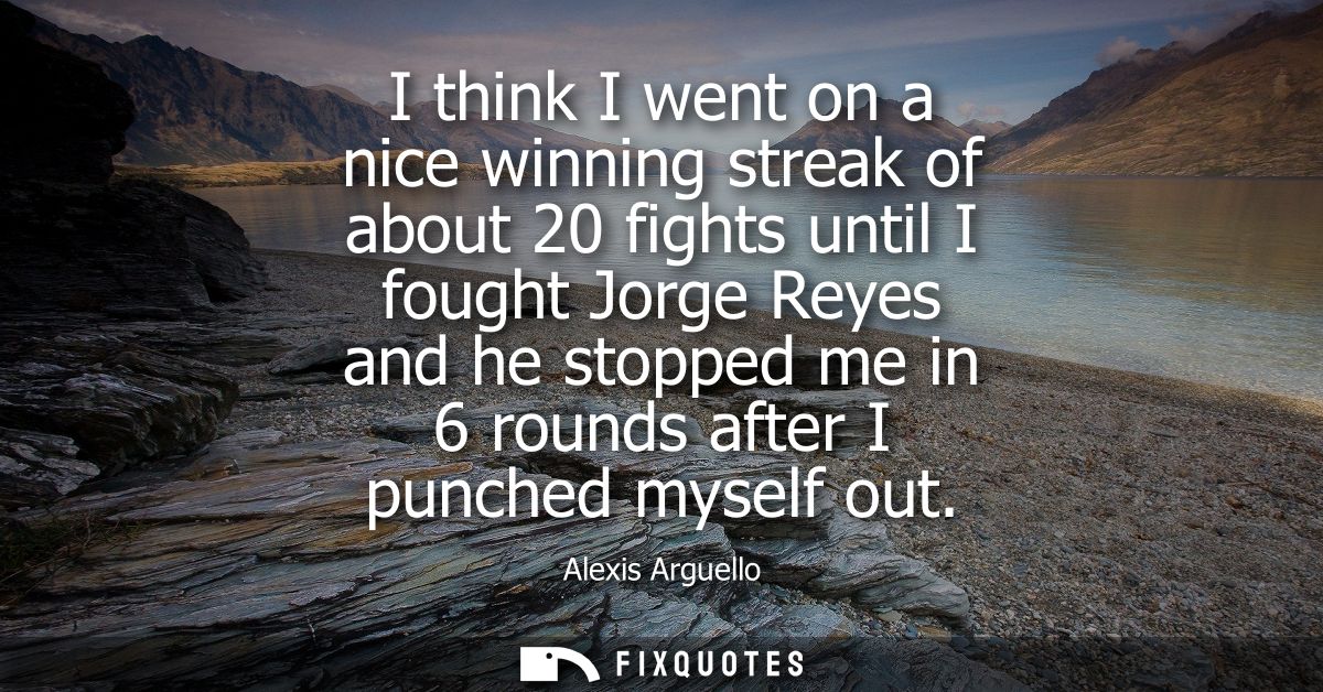 I think I went on a nice winning streak of about 20 fights until I fought Jorge Reyes and he stopped me in 6 rounds afte