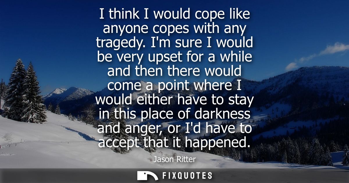 I think I would cope like anyone copes with any tragedy. Im sure I would be very upset for a while and then there would 