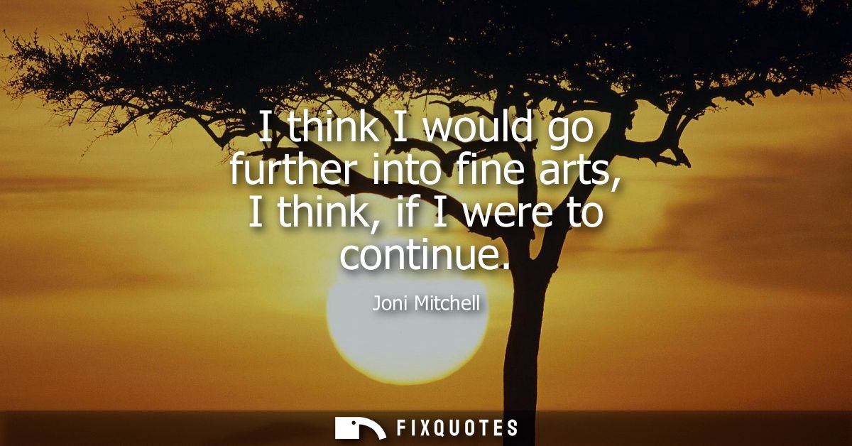 I think I would go further into fine arts, I think, if I were to continue