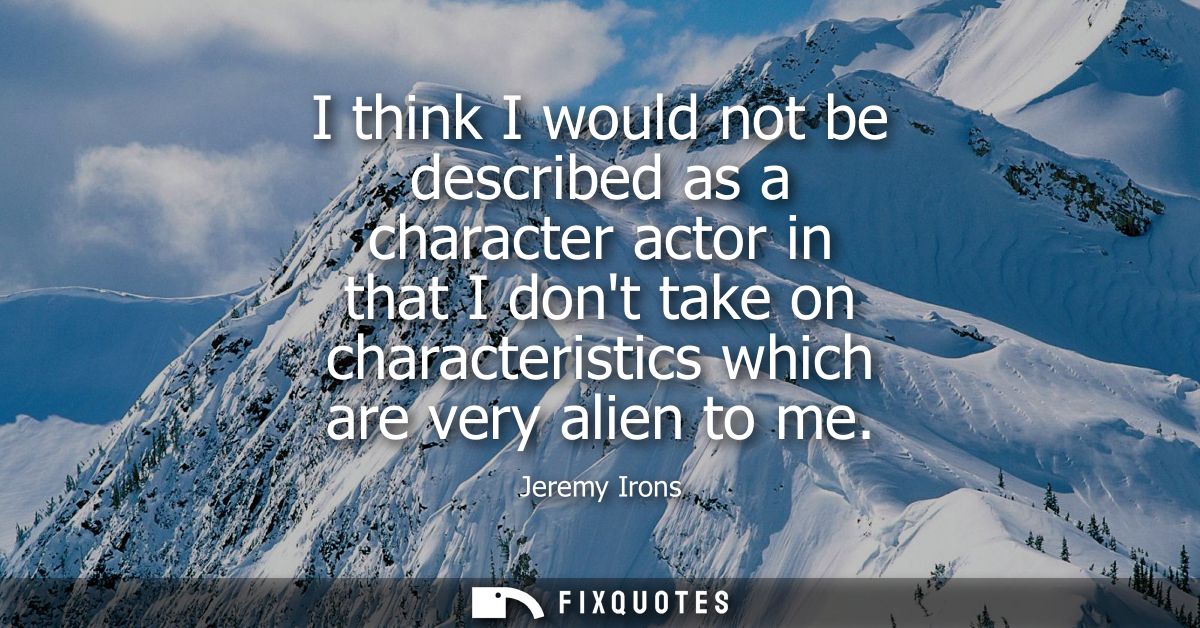 I think I would not be described as a character actor in that I dont take on characteristics which are very alien to me
