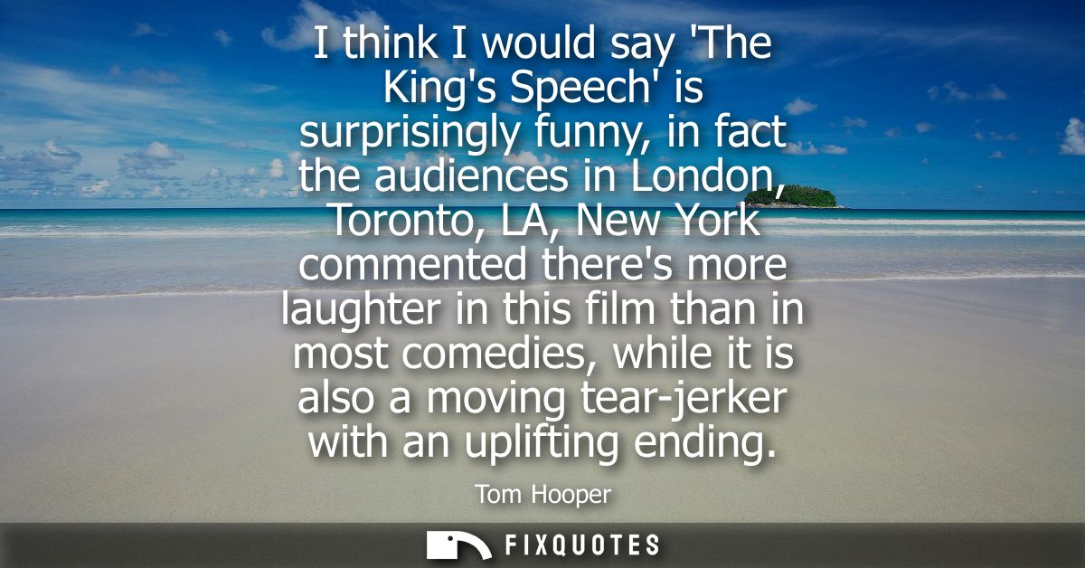 I think I would say The Kings Speech is surprisingly funny, in fact the audiences in London, Toronto, LA, New York comme