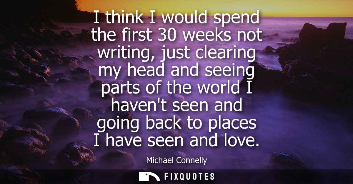 I think I would spend the first 30 weeks not writing, just clearing my head and seeing parts of the world I havent seen 