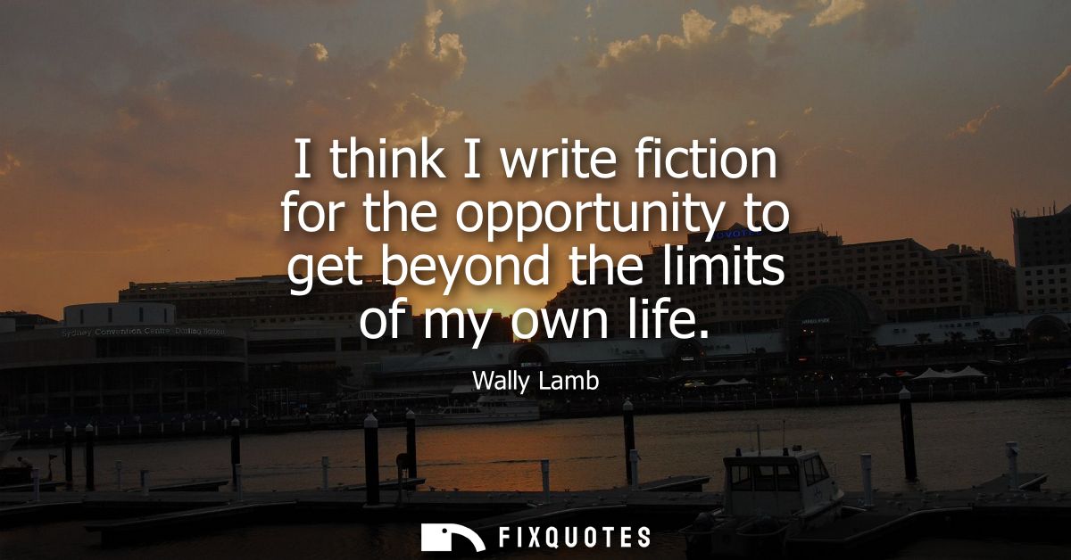 I think I write fiction for the opportunity to get beyond the limits of my own life