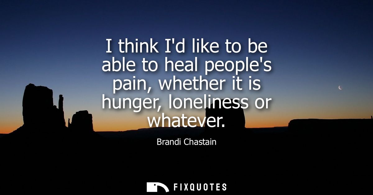 I think Id like to be able to heal peoples pain, whether it is hunger, loneliness or whatever