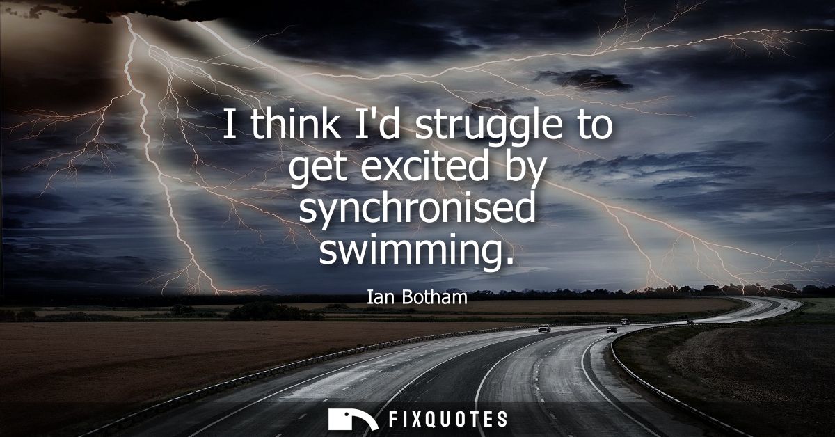 I think Id struggle to get excited by synchronised swimming