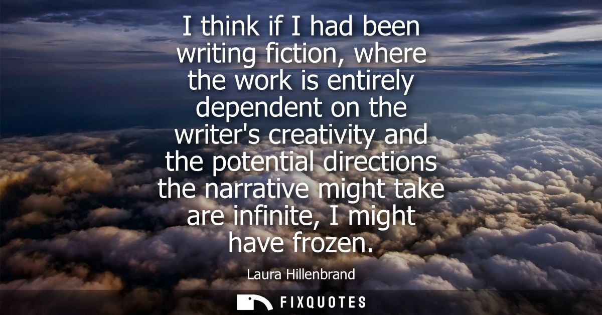 I think if I had been writing fiction, where the work is entirely dependent on the writers creativity and the potential 