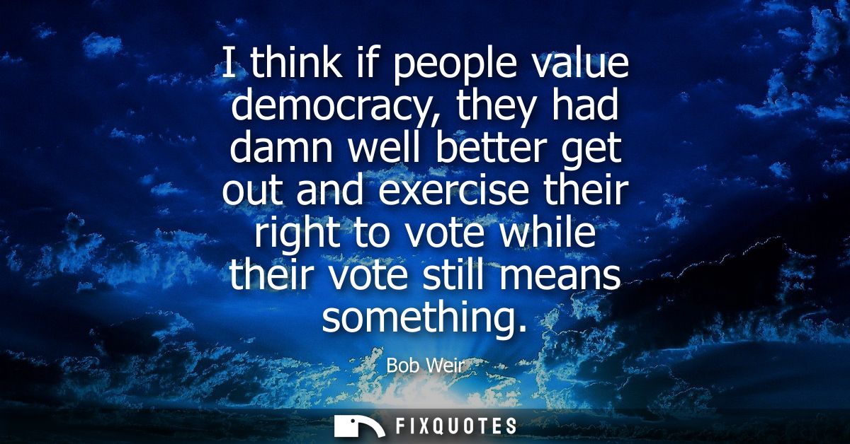 I think if people value democracy, they had damn well better get out and exercise their right to vote while their vote s