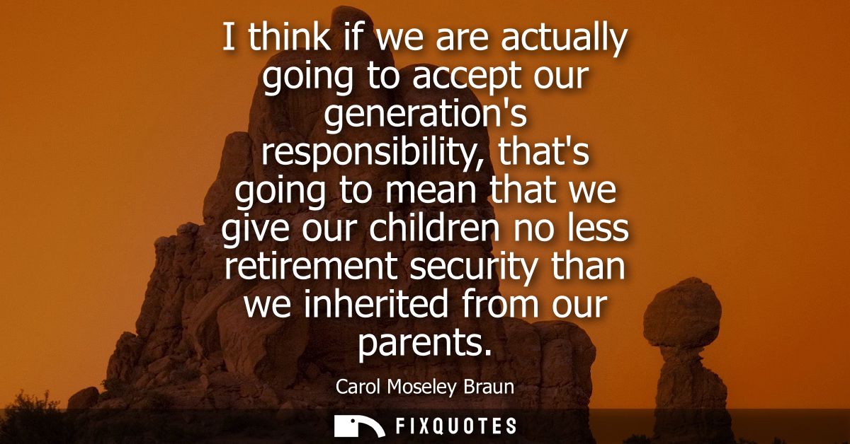 I think if we are actually going to accept our generations responsibility, thats going to mean that we give our children