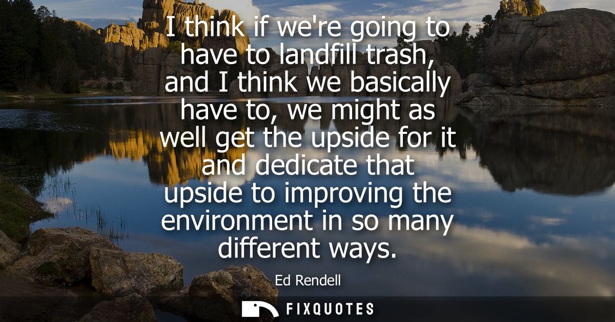 I think if were going to have to landfill trash, and I think we basically have to, we might as well get the upside for i