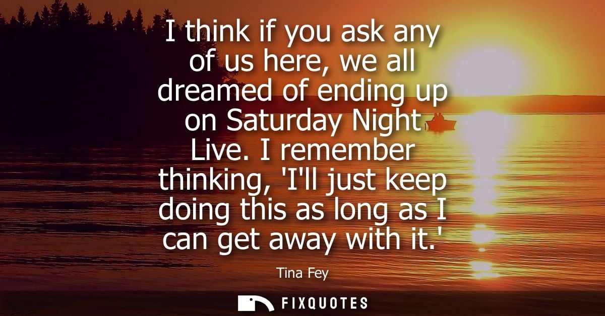 I think if you ask any of us here, we all dreamed of ending up on Saturday Night Live. I remember thinking, Ill just kee