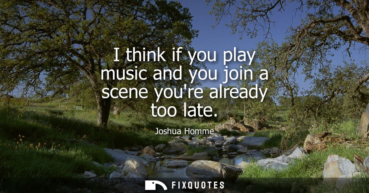 I think if you play music and you join a scene youre already too late