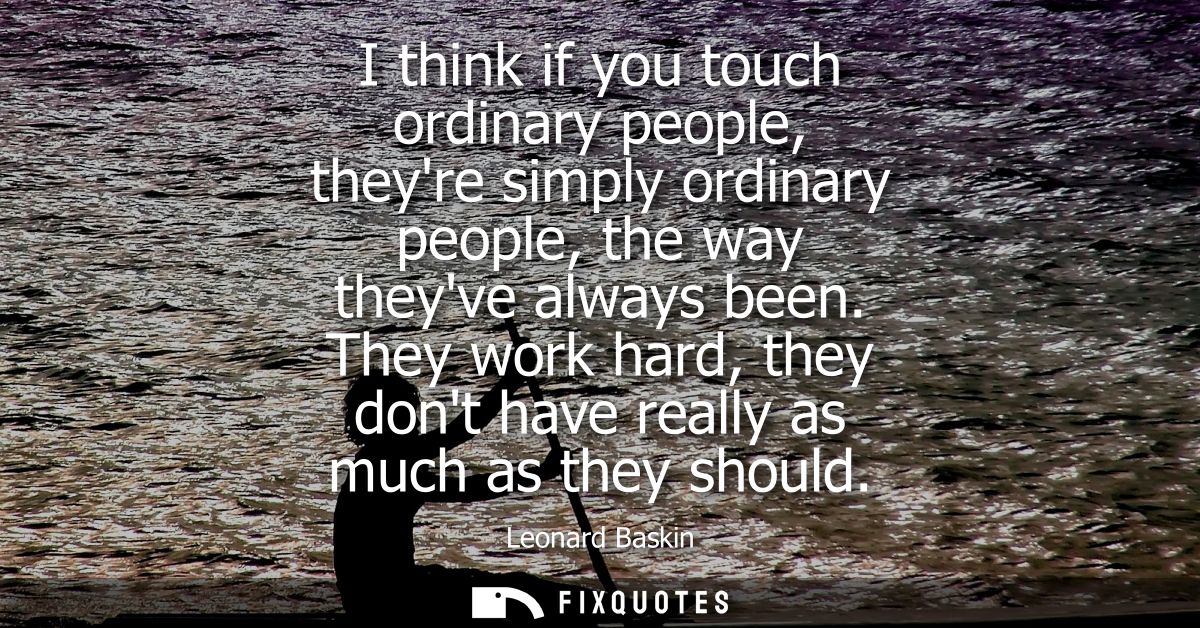 I think if you touch ordinary people, theyre simply ordinary people, the way theyve always been. They work hard, they do