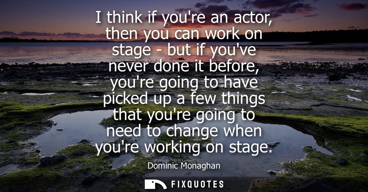 I think if youre an actor, then you can work on stage - but if youve never done it before, youre going to have picked up