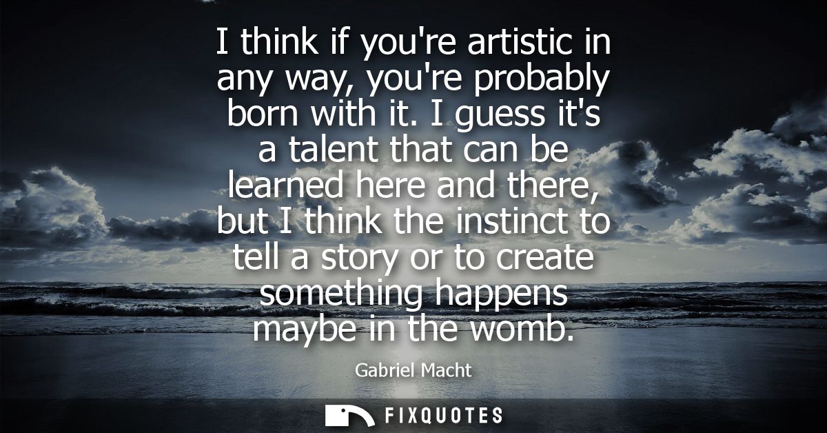 I think if youre artistic in any way, youre probably born with it. I guess its a talent that can be learned here and the