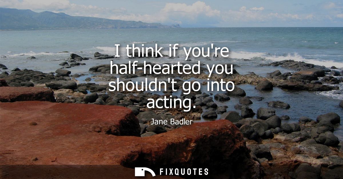 I think if youre half-hearted you shouldnt go into acting