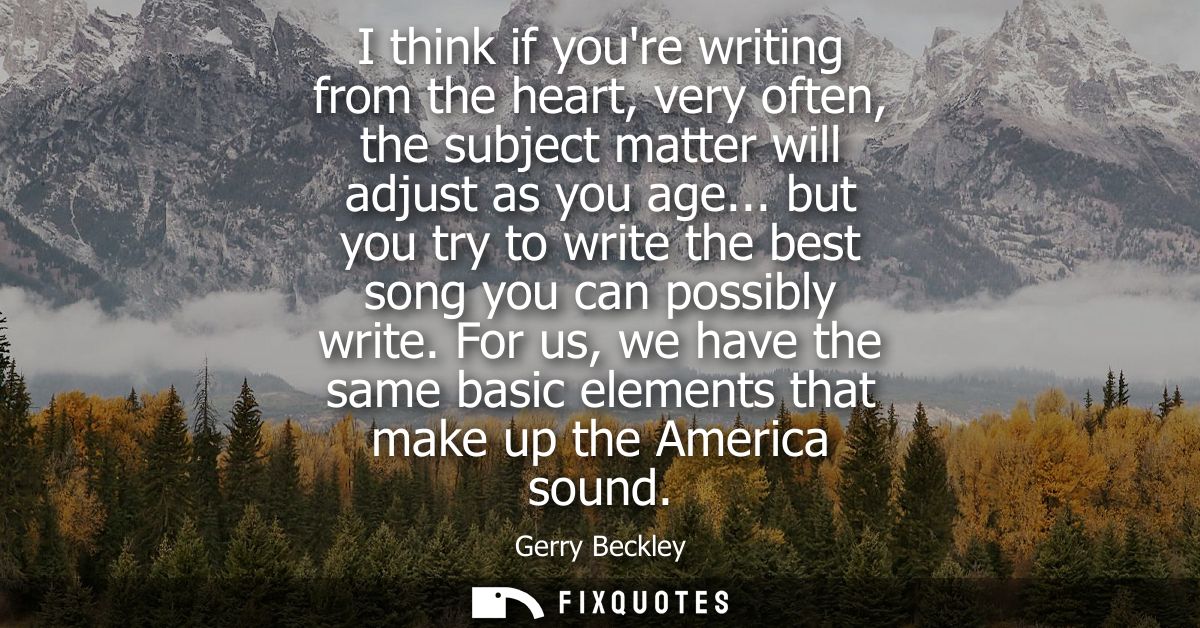 I think if youre writing from the heart, very often, the subject matter will adjust as you age... but you try to write t