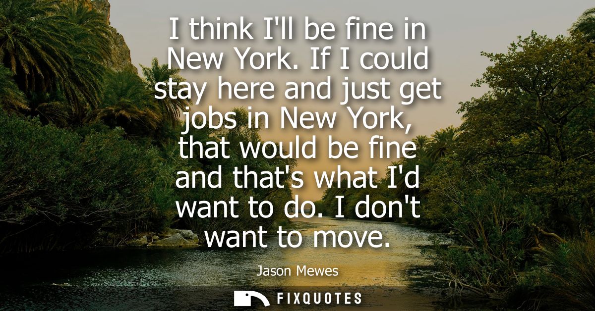 I think Ill be fine in New York. If I could stay here and just get jobs in New York, that would be fine and thats what I