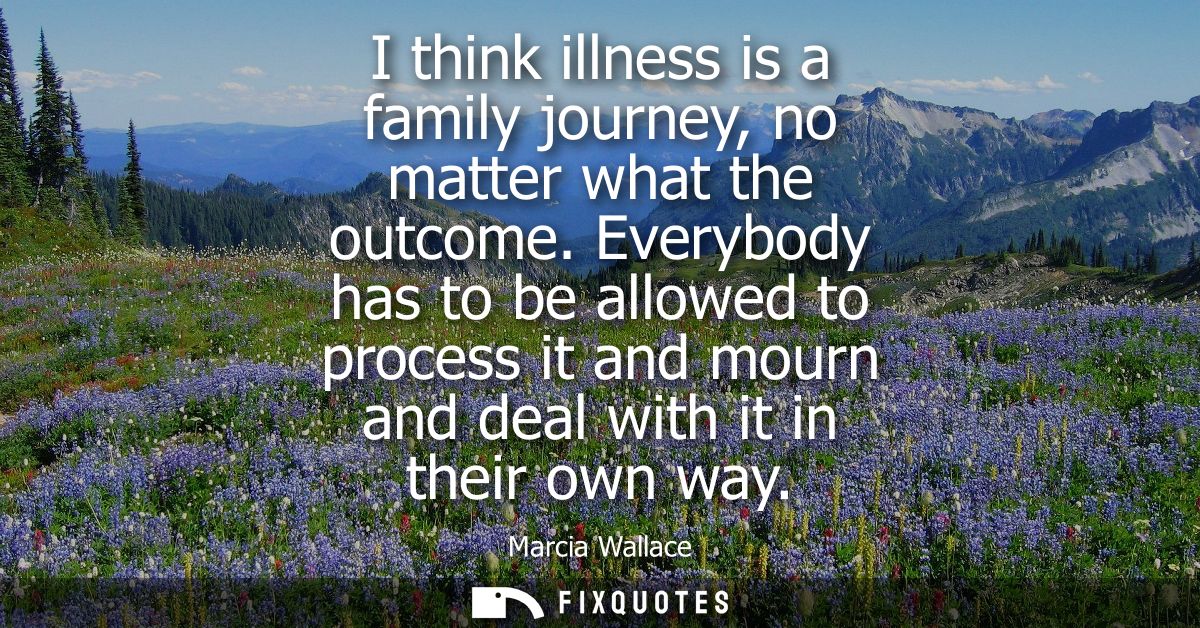 I think illness is a family journey, no matter what the outcome. Everybody has to be allowed to process it and mourn and